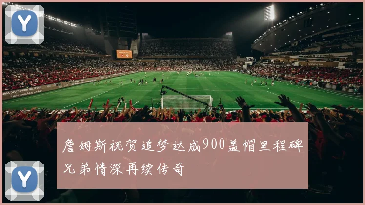詹姆斯祝贺追梦达成900盖帽里程碑兄弟情深再续传奇