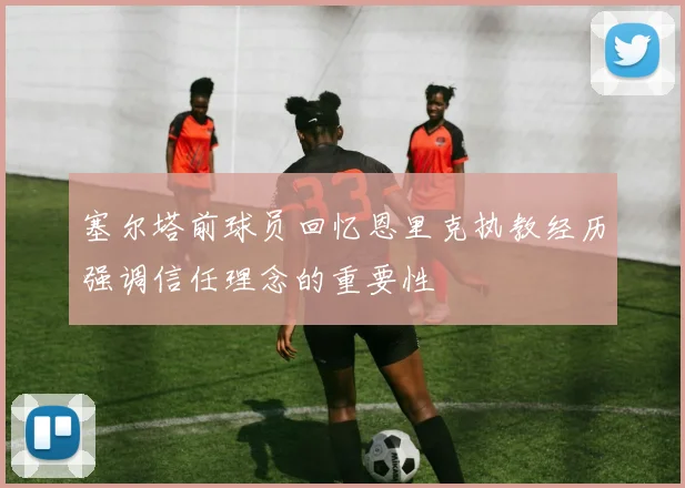 塞尔塔前球员回忆恩里克执教经历强调信任理念的重要性