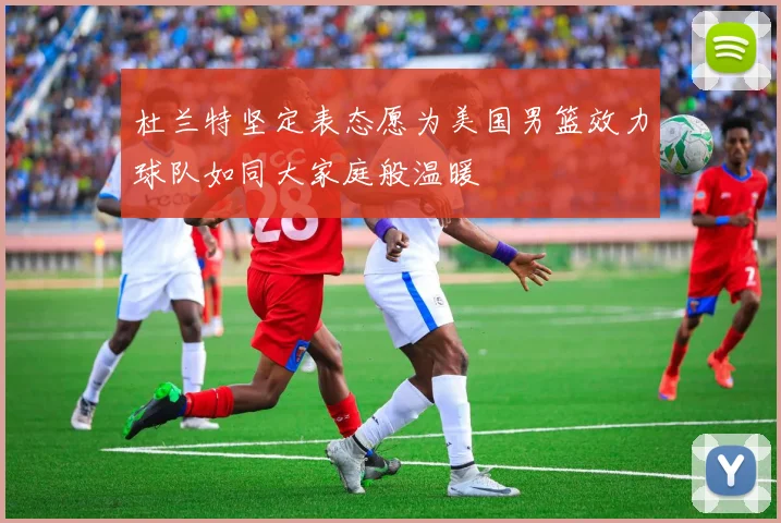 杜兰特坚定表态愿为美国男篮效力球队如同大家庭般温暖
