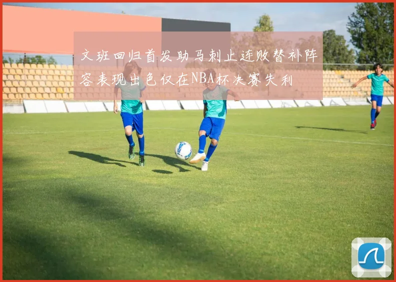文班回归首发助马刺止连败替补阵容表现出色仅在NBA杯决赛失利