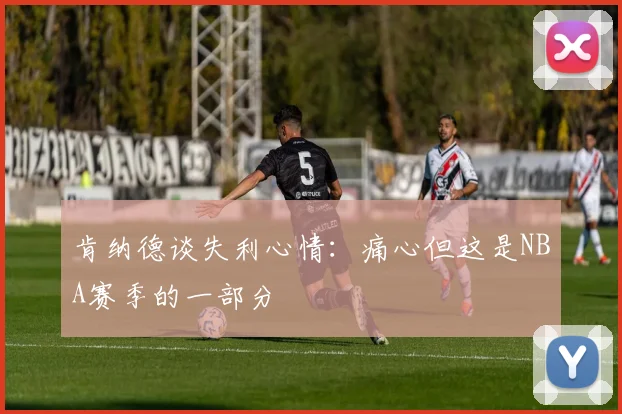 肯纳德谈失利心情：痛心但这是NBA赛季的一部分