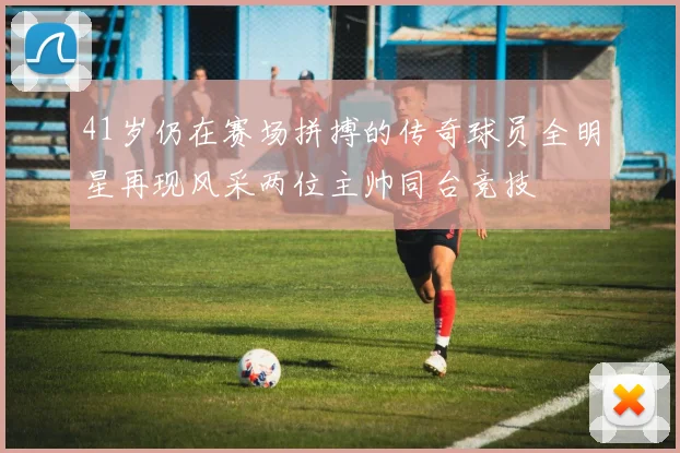 41岁仍在赛场拼搏的传奇球员全明星再现风采两位主帅同台竞技