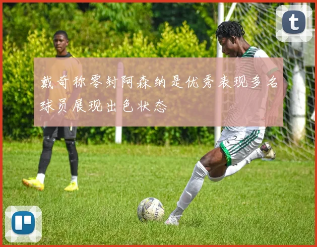 戴奇称零封阿森纳是优秀表现多名球员展现出色状态