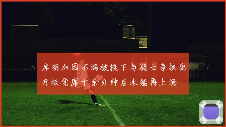 库明加因不满被换下与骑士争执离开板凳席十余分钟后未能再上场