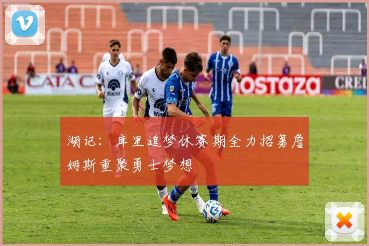 湖记：库里追梦休赛期全力招募詹姆斯重聚勇士梦想