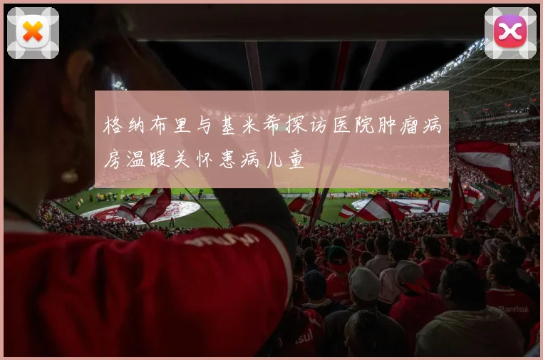 格纳布里与基米希探访医院肿瘤病房温暖关怀患病儿童