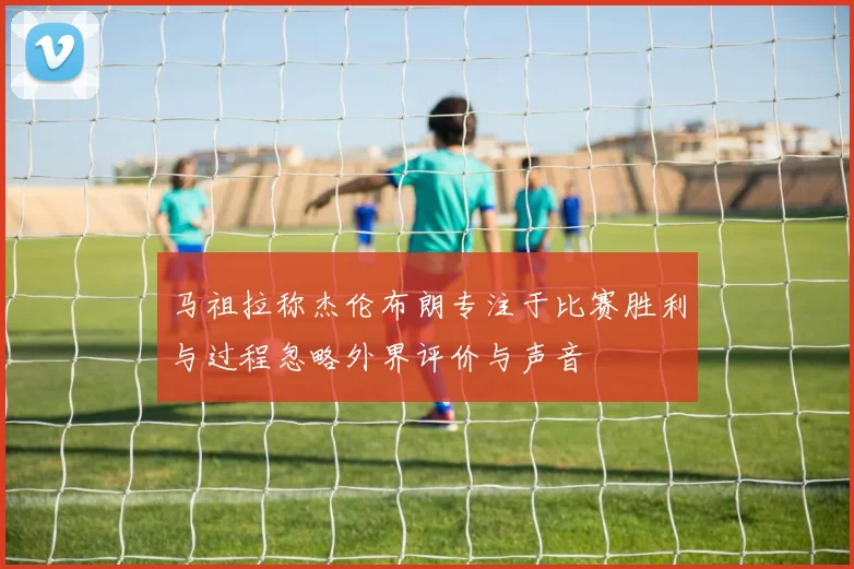 马祖拉称杰伦布朗专注于比赛胜利与过程忽略外界评价与声音