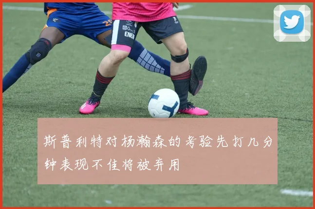 斯普利特对杨瀚森的考验先打几分钟表现不佳将被弃用