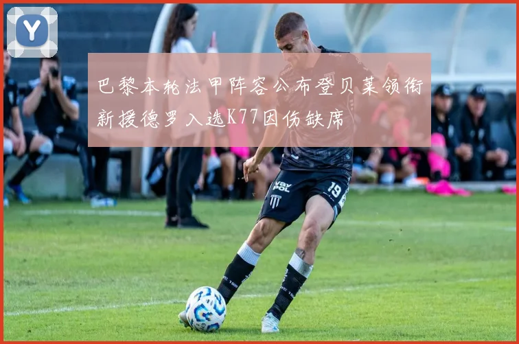 巴黎本轮法甲阵容公布登贝莱领衔新援德罗入选K77因伤缺席