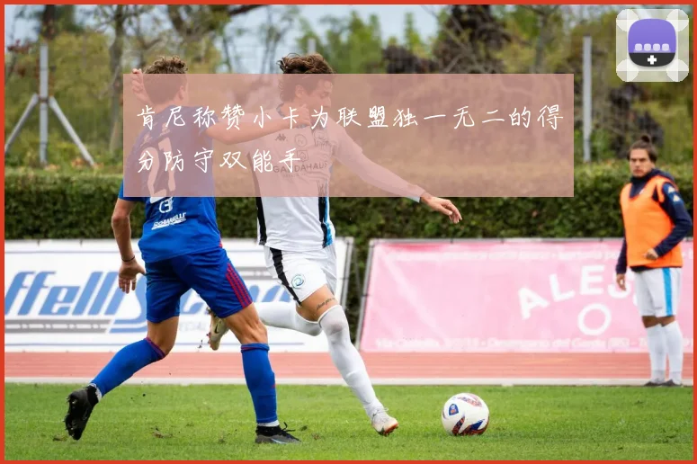 肯尼称赞小卡为联盟独一无二的得分防守双能手
