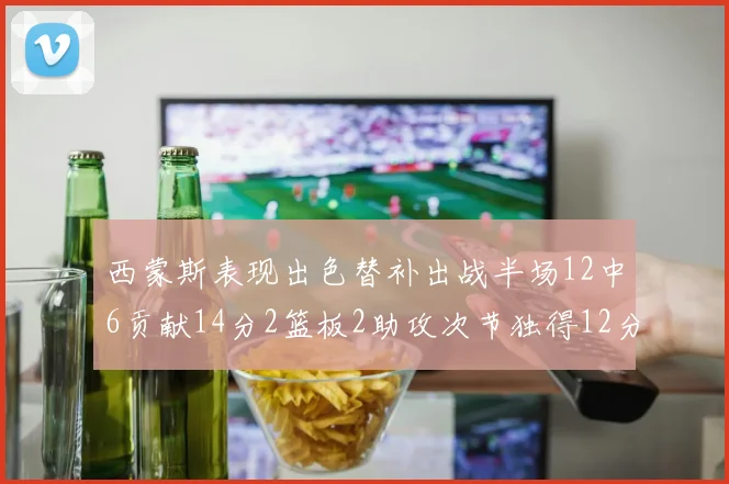 西蒙斯表现出色替补出战半场12中6贡献14分2篮板2助攻次节独得12分