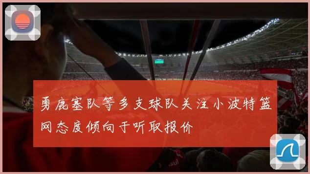 勇鹿塞队等多支球队关注小波特篮网态度倾向于听取报价