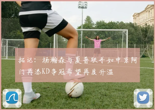 拓记：杨瀚森与夏普联手如申京阿门再添KD争冠希望再度升温