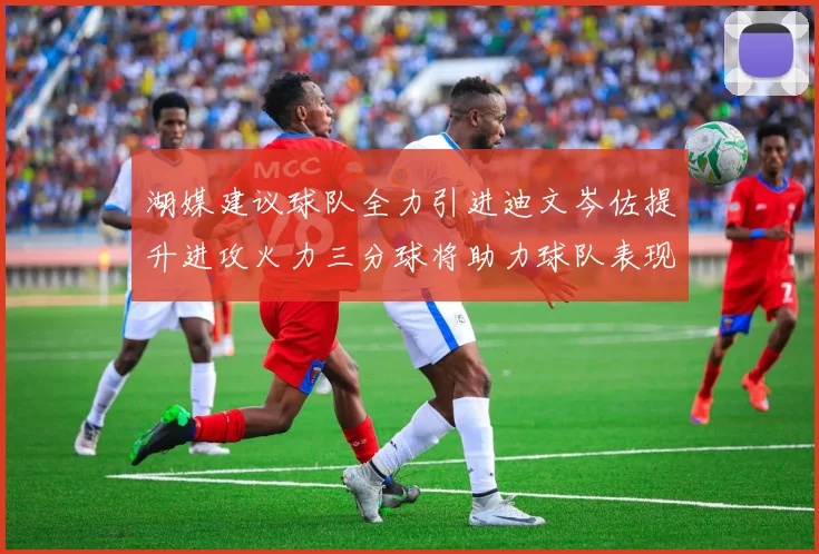 湖媒建议球队全力引进迪文岑佐提升进攻火力三分球将助力球队表现