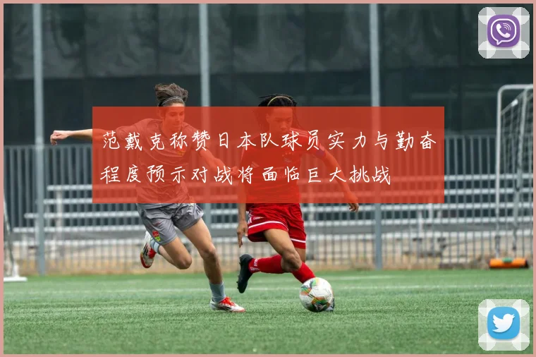 范戴克称赞日本队球员实力与勤奋程度预示对战将面临巨大挑战