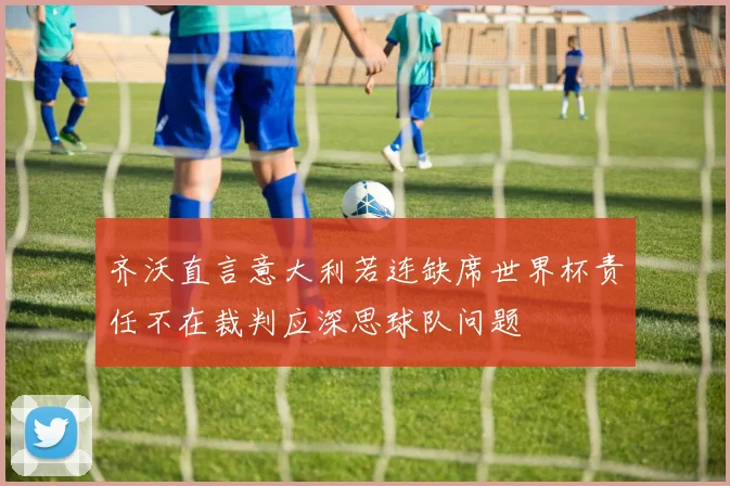 齐沃直言意大利若连缺席世界杯责任不在裁判应深思球队问题