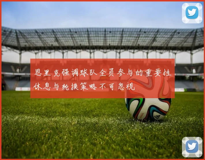 恩里克强调球队全员参与的重要性休息与轮换策略不可忽视