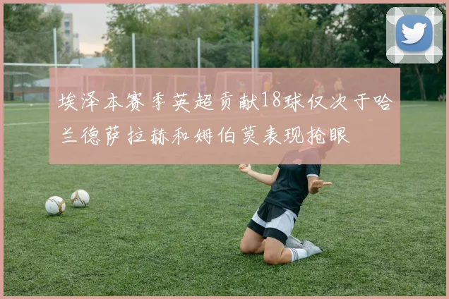 埃泽本赛季英超贡献18球仅次于哈兰德萨拉赫和姆伯莫表现抢眼