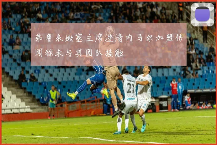 弗鲁米嫩塞主席澄清内马尔加盟传闻称未与其团队接触