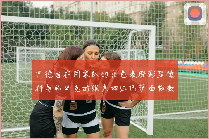 巴德吉在国家队的出色表现彰显德科与弗里克的眼光回归巴萨面临激烈竞争挑战