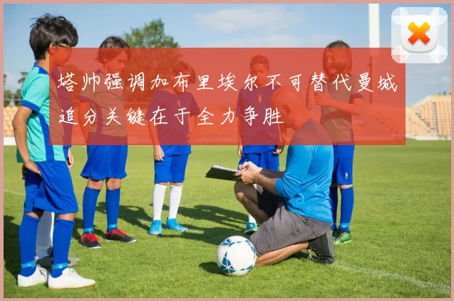 塔帅强调加布里埃尔不可替代曼城追分关键在于全力争胜