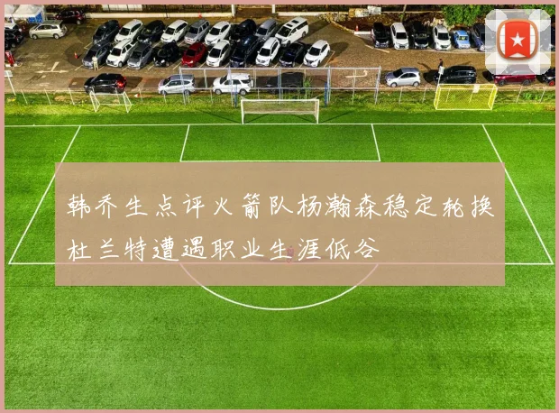 韩乔生点评火箭队杨瀚森稳定轮换杜兰特遭遇职业生涯低谷