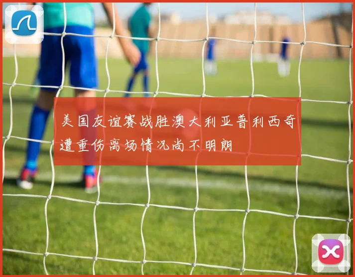 美国友谊赛战胜澳大利亚普利西奇遭重伤离场情况尚不明朗