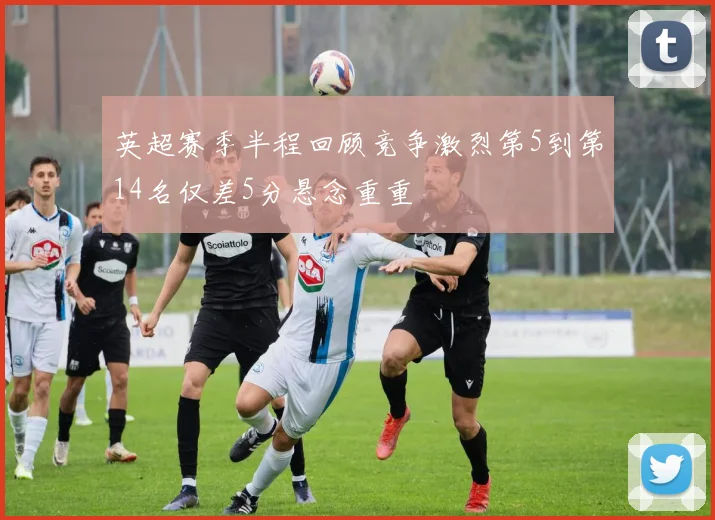 英超赛季半程回顾竞争激烈第5到第14名仅差5分悬念重重