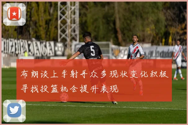 布朗谈上季射手众多现状变化积极寻找投篮机会提升表现