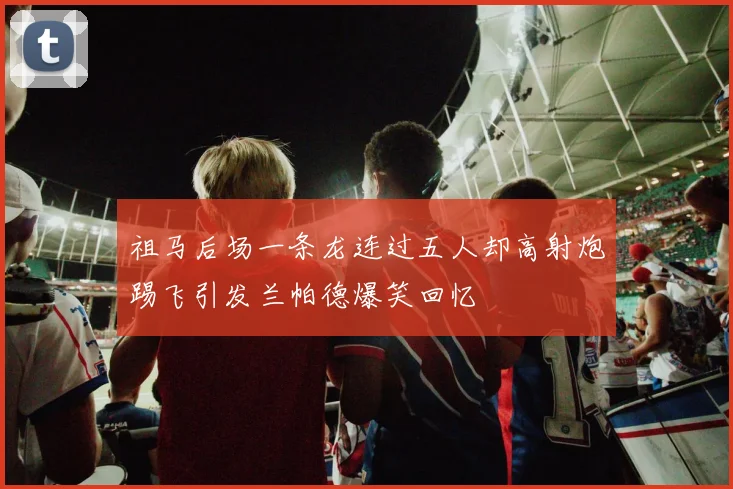 祖马后场一条龙连过五人却高射炮踢飞引发兰帕德爆笑回忆
