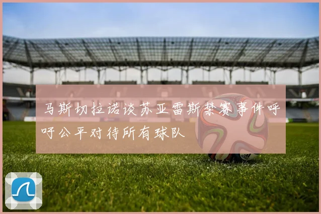 马斯切拉诺谈苏亚雷斯禁赛事件呼吁公平对待所有球队