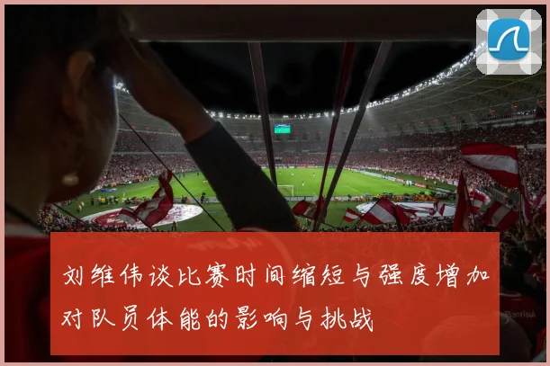 刘维伟谈比赛时间缩短与强度增加对队员体能的影响与挑战